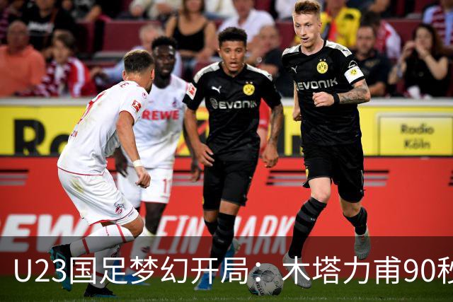 U23国足梦幻开局：木塔力甫90秒进球，对手乌龙增辉，全队喜迎胜利